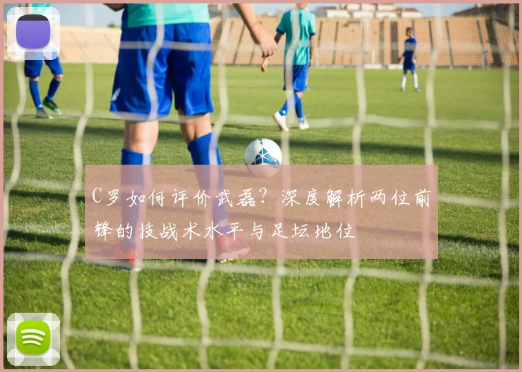 C罗如何评价武磊?深度解析两位前锋的技战术水平与足坛地位